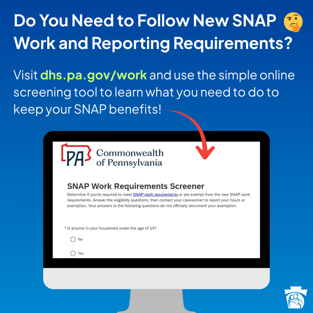Do you need to follow new SNAP work and reporting requirements? Visit dhs.pa.gov/work and use the simple online screening tool to learn what you need to do to keep your SNAP benefits!