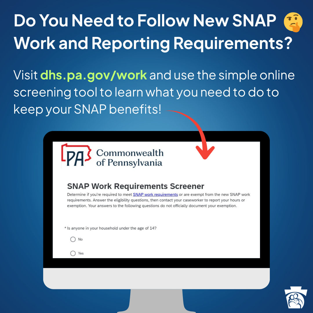 Do you need to follow new SNAP work and reporting requirements? Visit dhs.pa.gov/work and use the simple online screening tool to learn what you need to do to keep your SNAP benefits!
