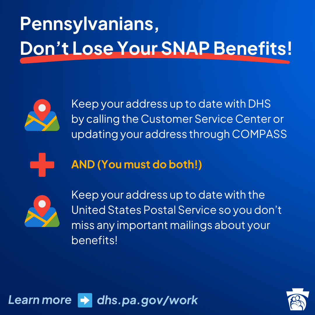 Pennsylvanians, Don't lose your SNAP benefits!   •Keep your address up to date with DHS by calling the customer service center or updating your address through COMPASS   •and (you must do both)   •Keep your address up to date with the United States Postal Service so you don't miss any important mailing about your benefits! Learn more at dhs.pa.gov/work